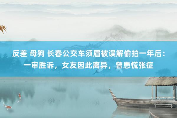 反差 母狗 长春公交车须眉被误解偷拍一年后：一审胜诉，女友因此离异，曾患慌张症