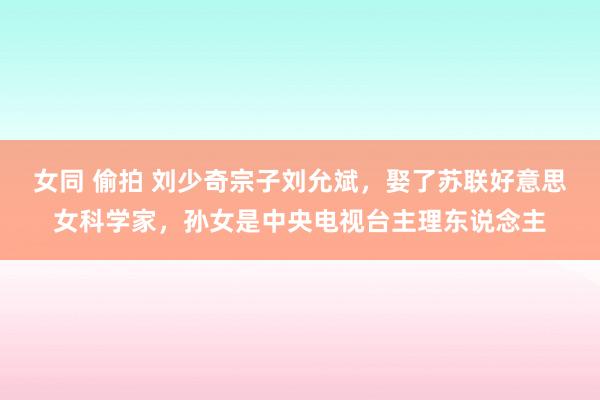 女同 偷拍 刘少奇宗子刘允斌，娶了苏联好意思女科学家，孙女是中央电视台主理东说念主