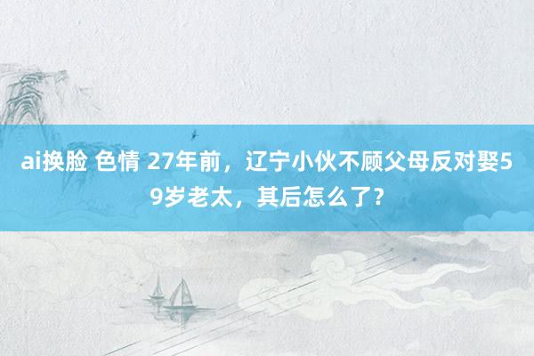 ai换脸 色情 27年前，辽宁小伙不顾父母反对娶59岁老太，其后怎么了？