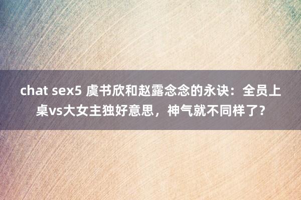 chat sex5 虞书欣和赵露念念的永诀：全员上桌vs大女主独好意思，神气就不同样了？