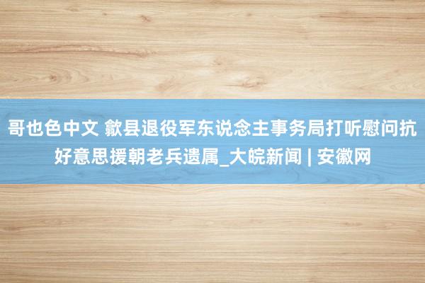 哥也色中文 歙县退役军东说念主事务局打听慰问抗好意思援朝老兵遗属_大皖新闻 | 安徽网