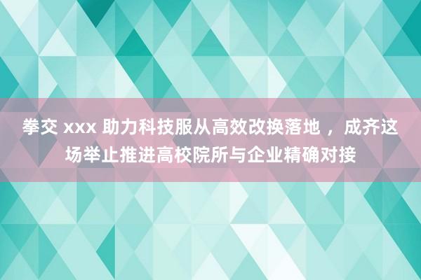 拳交 xxx 助力科技服从高效改换落地 ，成齐这场举止推进高校院所与企业精确对接