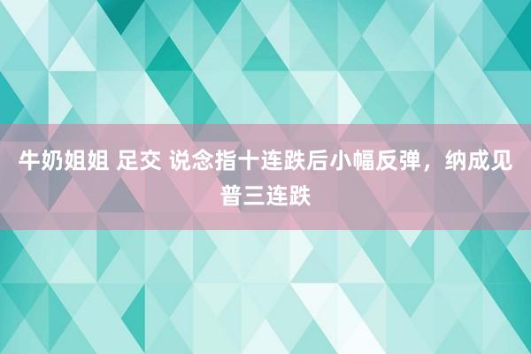 牛奶姐姐 足交 说念指十连跌后小幅反弹，纳成见普三连跌