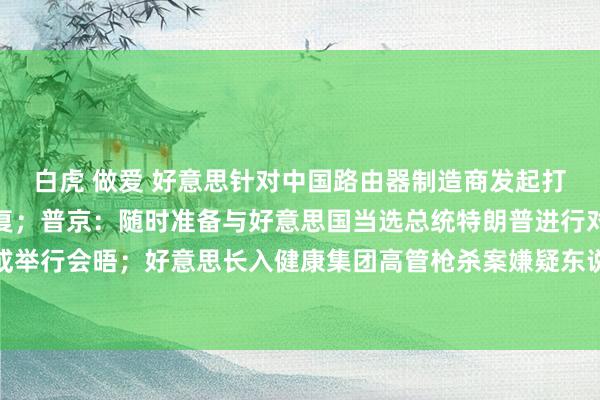 白虎 做爱 好意思针对中国路由器制造商发起打听，商务部、派遣部回复；普京：随时准备与好意思国当选总统特朗普进行对话或举行会晤；好意思长入健康集团高管枪杀案嫌疑东说念主濒临四项联邦指控｜早报