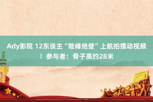 Ady影院 12东谈主“险峰绝壁”上航拍摆动视频！参与者：骨子高约28米