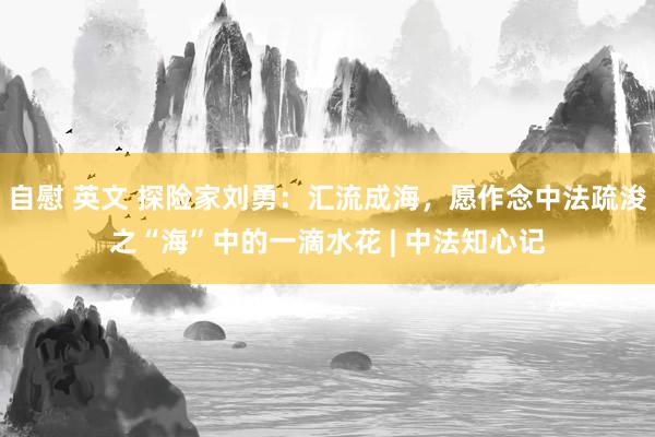 自慰 英文 探险家刘勇：汇流成海，愿作念中法疏浚之“海”中的一滴水花 | 中法知心记