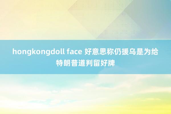 hongkongdoll face 好意思称仍援乌是为给特朗普道判留好牌