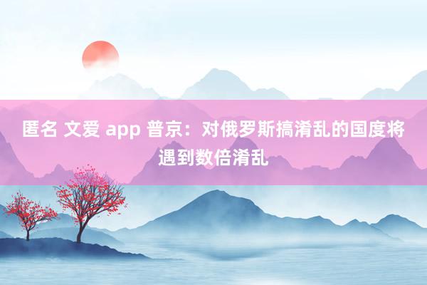 匿名 文爱 app 普京：对俄罗斯搞淆乱的国度将遇到数倍淆乱