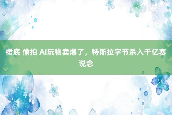 裙底 偷拍 AI玩物卖爆了，特斯拉字节杀入千亿赛说念