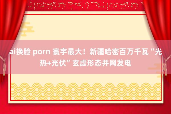 ai换脸 porn 寰宇最大！新疆哈密百万千瓦“光热+光伏”玄虚形态并网发电