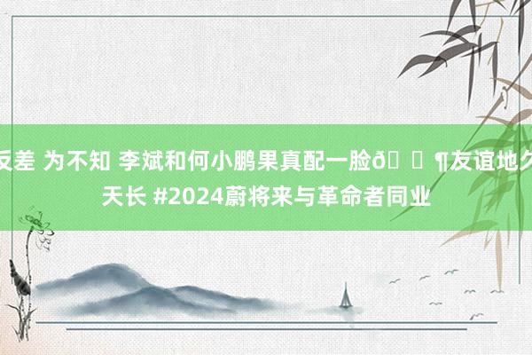 反差 为不知 李斌和何小鹏果真配一脸🐶友谊地久天长 #2024蔚将来与革命者同业