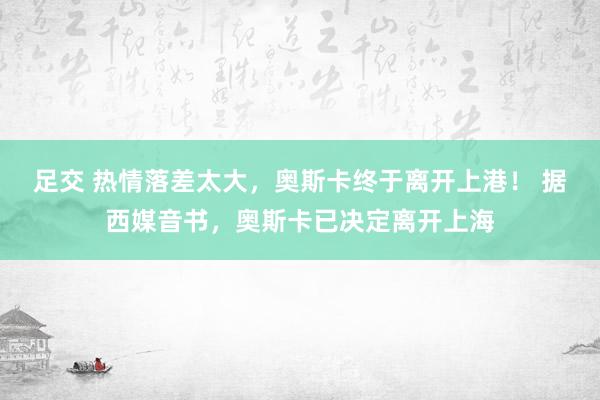 足交 热情落差太大，奥斯卡终于离开上港！ 据西媒音书，奥斯卡已决定离开上海