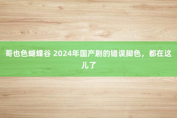 哥也色蝴蝶谷 2024年国产剧的错误脚色，都在这儿了