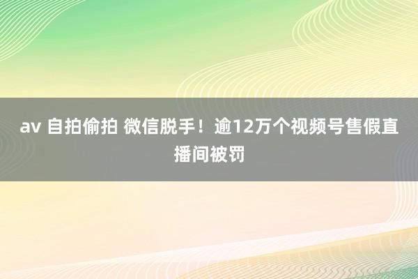 av 自拍偷拍 微信脱手！逾12万个视频号售假直播间被罚