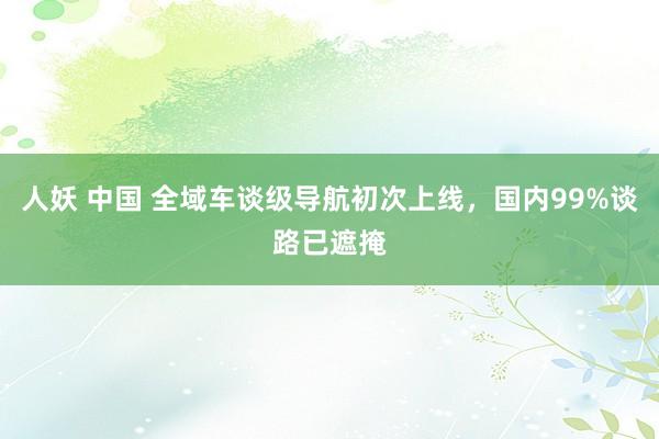 人妖 中国 全域车谈级导航初次上线，国内99%谈路已遮掩