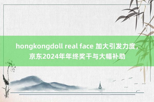 hongkongdoll real face 加大引发力度，京东2024年年终奖干与大幅补助