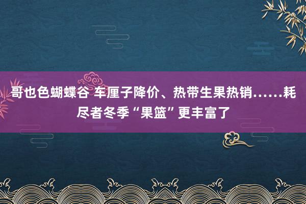 哥也色蝴蝶谷 车厘子降价、热带生果热销……耗尽者冬季“果篮”更丰富了