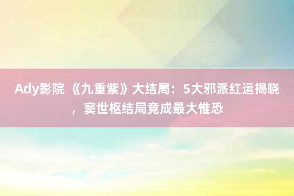 Ady影院 《九重紫》大结局：5大邪派红运揭晓，窦世枢结局竟成最大惟恐