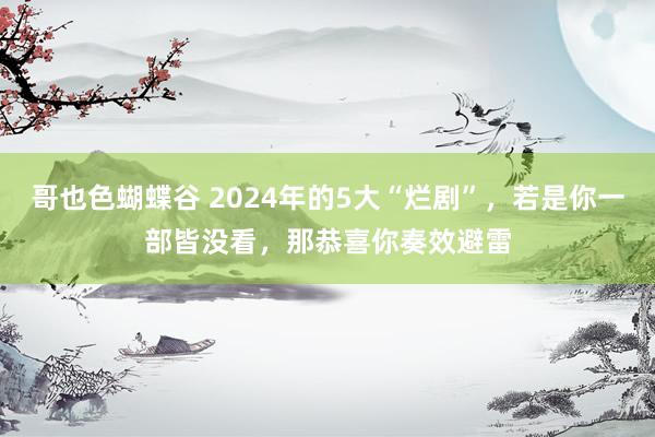 哥也色蝴蝶谷 2024年的5大“烂剧”，若是你一部皆没看，那恭喜你奏效避雷