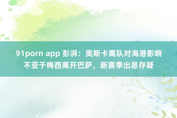 91porn app 彭湃：奥斯卡离队对海港影响不亚于梅西离开巴萨，新赛季出息存疑