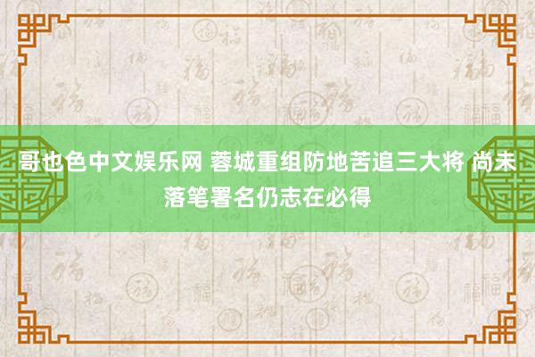 哥也色中文娱乐网 蓉城重组防地苦追三大将 尚未落笔署名仍志在必得