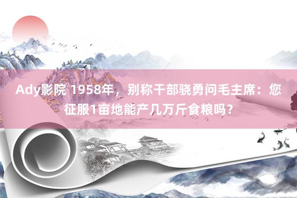 Ady影院 1958年，别称干部骁勇问毛主席：您征服1亩地能产几万斤食粮吗？