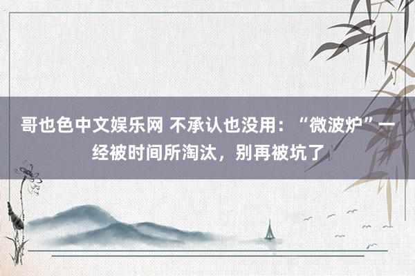 哥也色中文娱乐网 不承认也没用：“微波炉”一经被时间所淘汰，别再被坑了