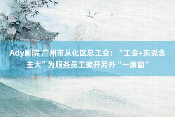 Ady影院 广州市从化区总工会：“工会+东说念主大”为服务员工掀开另外“一扇窗”