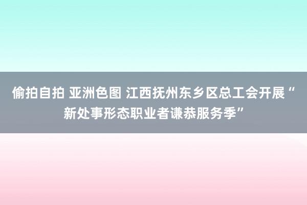 偷拍自拍 亚洲色图 江西抚州东乡区总工会开展“新处事形态职业者谦恭服务季”