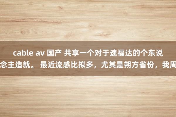 cable av 国产 共享一个对于速福达的个东说念主造就。 最近流感比拟多，尤其是朔方省份，我周