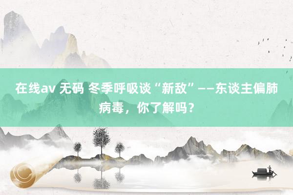 在线av 无码 冬季呼吸谈“新敌”——东谈主偏肺病毒，你了解吗？