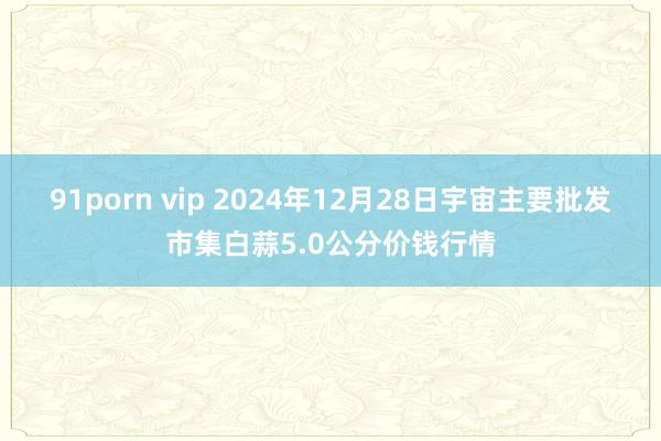 91porn vip 2024年12月28日宇宙主要批发市集白蒜5.0公分价钱行情