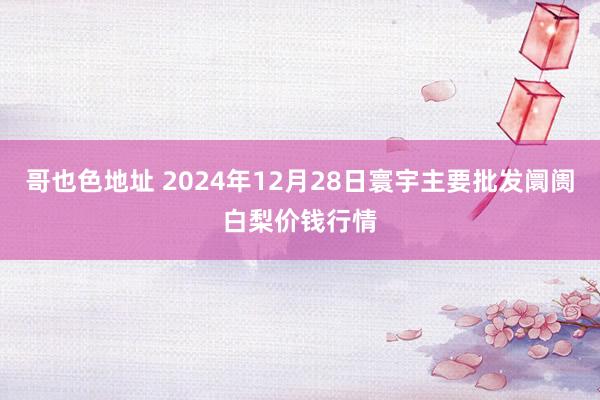 哥也色地址 2024年12月28日寰宇主要批发阛阓白梨价钱行情