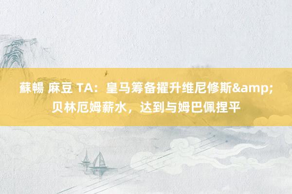 蘇暢 麻豆 TA：皇马筹备擢升维尼修斯&贝林厄姆薪水，达到与姆巴佩捏平