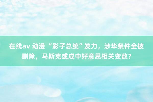 在线av 动漫 “影子总统”发力，涉华条件全被删除，马斯克或成中好意思相关变数？