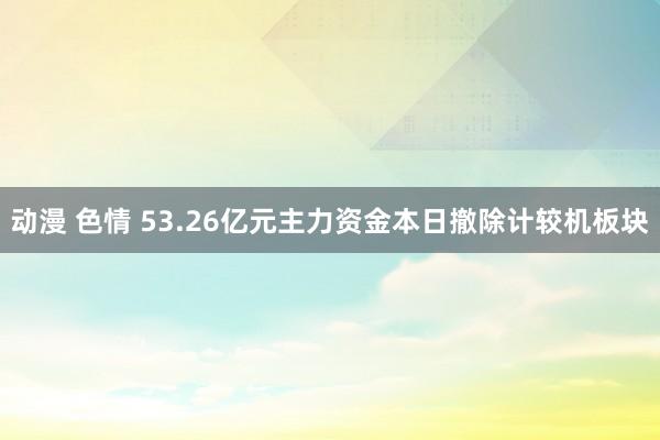 动漫 色情 53.26亿元主力资金本日撤除计较机板块