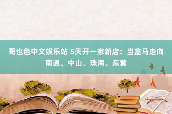 哥也色中文娱乐站 5天开一家新店：当盒马走向南通、中山、珠海、东营