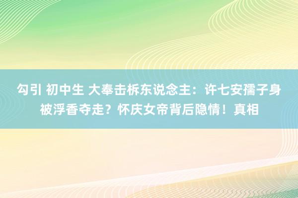 勾引 初中生 大奉击柝东说念主：许七安孺子身被浮香夺走？怀庆女帝背后隐情！真相