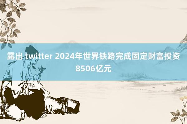 露出 twitter 2024年世界铁路完成固定财富投资8506亿元