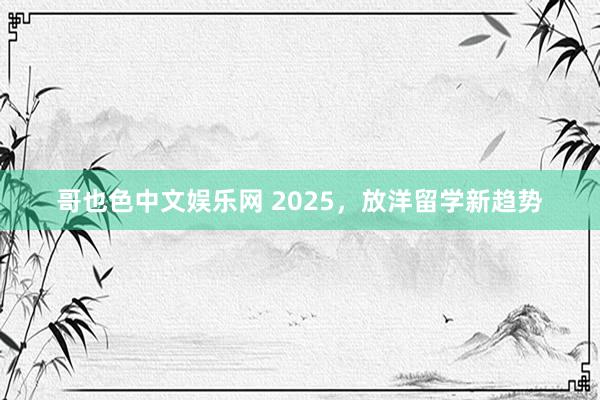 哥也色中文娱乐网 2025，放洋留学新趋势