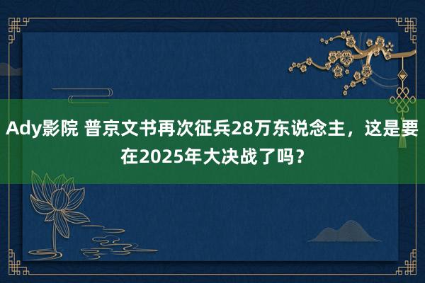 Ady影院 普京文书再次征兵28万东说念主，这是要在2025年大决战了吗？