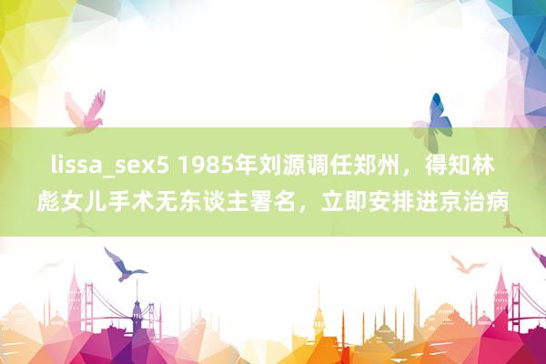 lissa_sex5 1985年刘源调任郑州，得知林彪女儿手术无东谈主署名，立即安排进京治病