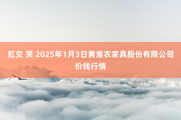 肛交 哭 2025年1月3日黄淮农家具股份有限公司价钱行情