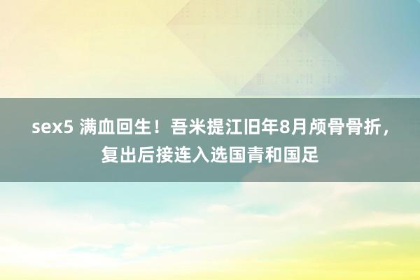 sex5 满血回生！吾米提江旧年8月颅骨骨折，复出后接连入选国青和国足