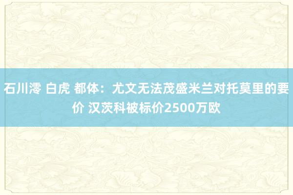 石川澪 白虎 都体：尤文无法茂盛米兰对托莫里的要价 汉茨科被标价2500万欧