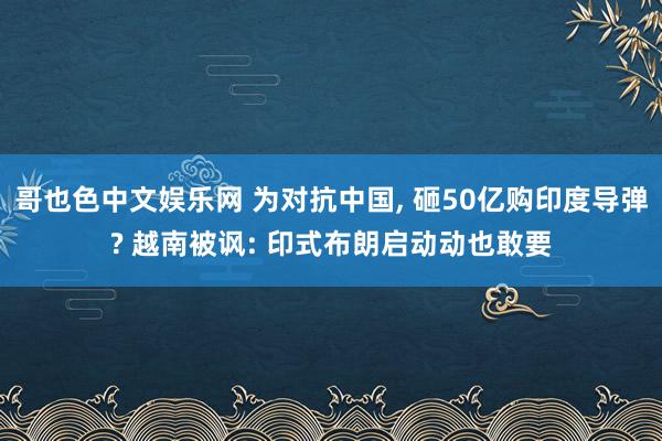 哥也色中文娱乐网 为对抗中国， 砸50亿购印度导弹? 越南被讽: 印式布朗启动动也敢要