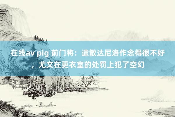 在线av pig 前门将：遣散达尼洛作念得很不好，尤文在更衣室的处罚上犯了空幻