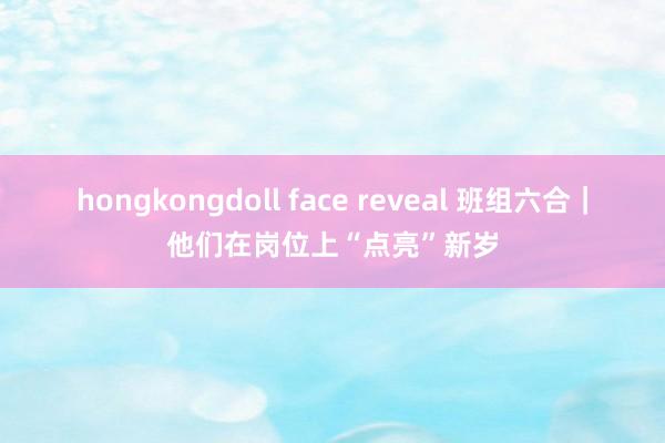 hongkongdoll face reveal 班组六合｜他们在岗位上“点亮”新岁