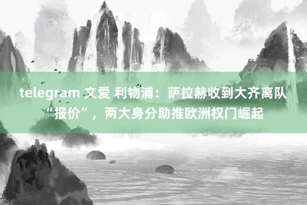 telegram 文爱 利物浦：萨拉赫收到大齐离队“报价”，两大身分助推欧洲权门崛起