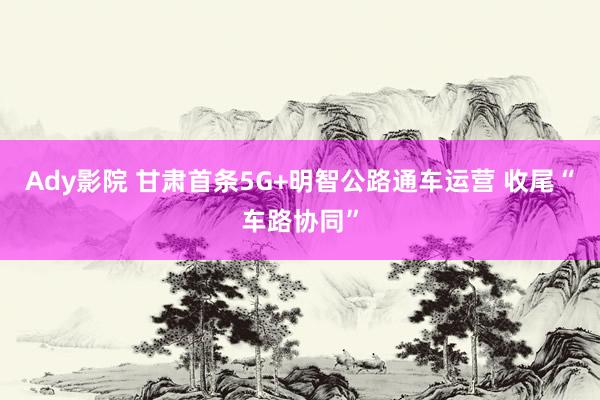 Ady影院 甘肃首条5G+明智公路通车运营 收尾“车路协同”